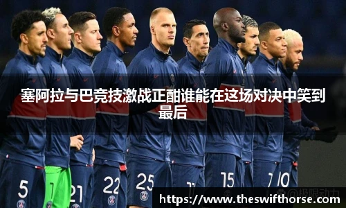 塞阿拉与巴竞技激战正酣谁能在这场对决中笑到最后
