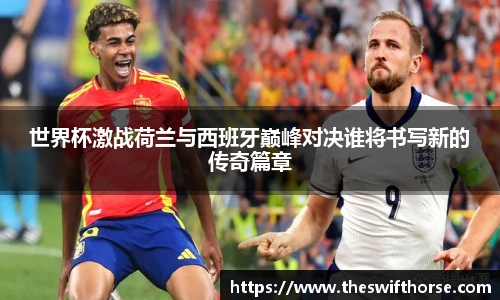 世界杯激战荷兰与西班牙巅峰对决谁将书写新的传奇篇章